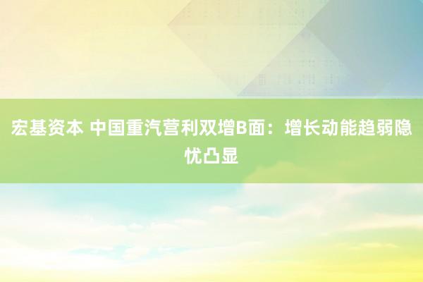 宏基资本 中国重汽营利双增B面：增长动能趋弱隐忧凸显