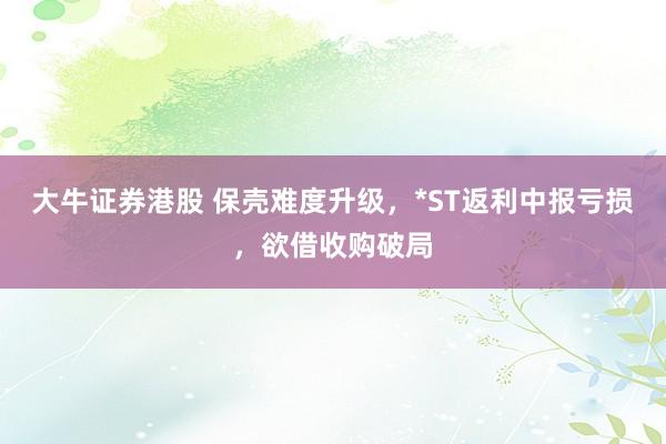 大牛证券港股 保壳难度升级，*ST返利中报亏损，欲借收购破局