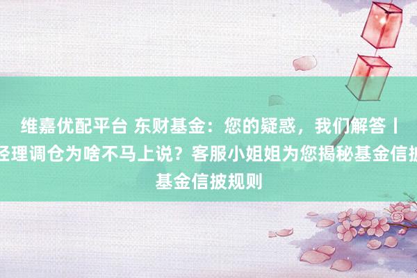 维嘉优配平台 东财基金：您的疑惑，我们解答丨基金经理调仓为啥不马上说？客服小姐姐为您揭秘基金信披规则