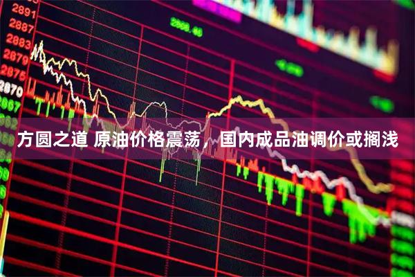 方圆之道 原油价格震荡，国内成品油调价或搁浅
