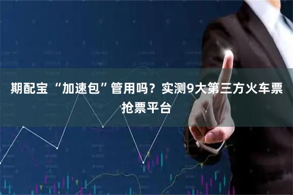 期配宝 “加速包”管用吗？实测9大第三方火车票抢票平台
