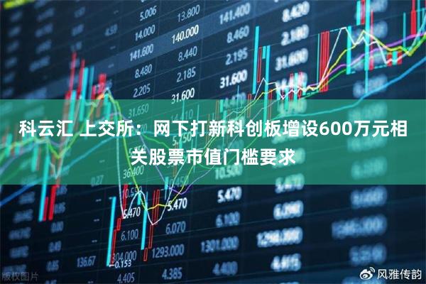 科云汇 上交所：网下打新科创板增设600万元相关股票市值门槛要求