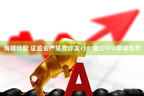 海顺优配 证监会严惩欺诈发行！撤回IPO申请也罚