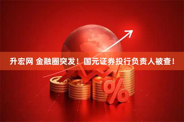 升宏网 金融圈突发！国元证券投行负责人被查！