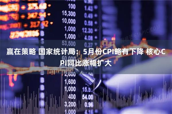 赢在策略 国家统计局：5月份CPI略有下降 核心CPI同比涨幅扩大
