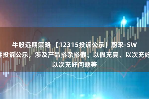 牛股远期策略 【12315投诉公示】蔚来-SW新增3件投诉公示，涉及产品掺杂掺假、以假充真、以次充好问题等