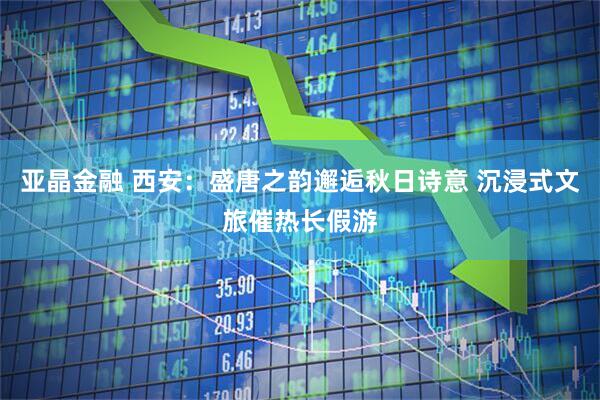 亚晶金融 西安：盛唐之韵邂逅秋日诗意 沉浸式文旅催热长假游