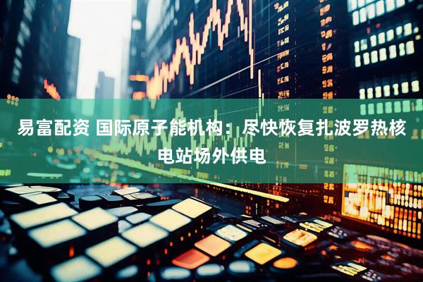 易富配资 国际原子能机构：尽快恢复扎波罗热核电站场外供电