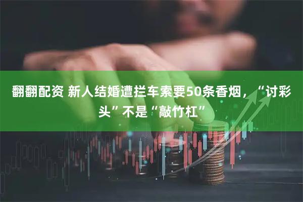翻翻配资 新人结婚遭拦车索要50条香烟,“讨彩头”不是“敲竹杠”