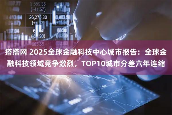 搭搭网 2025全球金融科技中心城市报告：全球金融科技领域竞争激烈，TOP10城市分差六年连缩