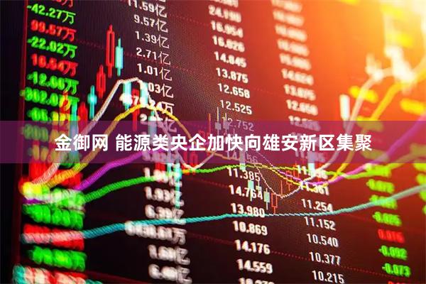 金御网 能源类央企加快向雄安新区集聚