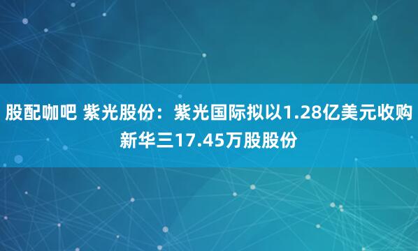股配咖吧 紫光股份:紫光国际拟以1.28亿美元收购新华三17.45万股股份