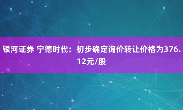 银河证券 宁德时代:初步确定询价转让价格为376.12元/股