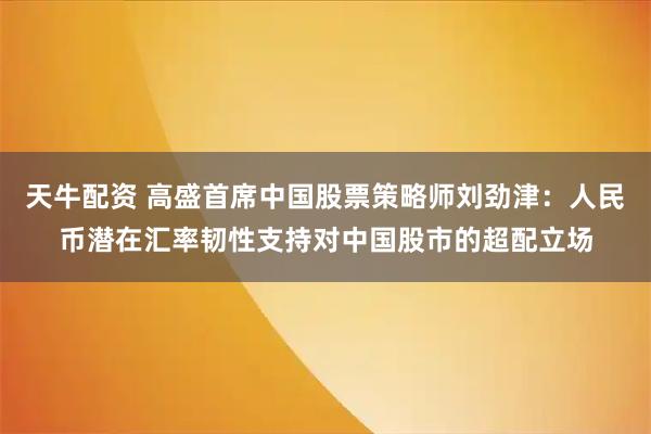 天牛配资 高盛首席中国股票策略师刘劲津：人民币潜在汇率韧性支持对中国股市的超配立场