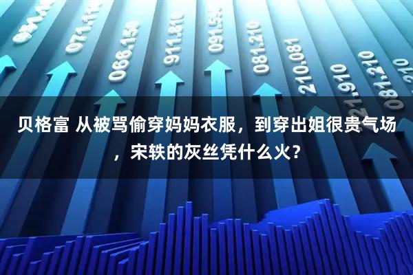 贝格富 从被骂偷穿妈妈衣服，到穿出姐很贵气场，宋轶的灰丝凭什么火？