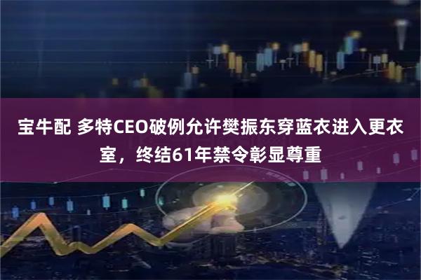 宝牛配 多特CEO破例允许樊振东穿蓝衣进入更衣室，终结61年禁令彰显尊重