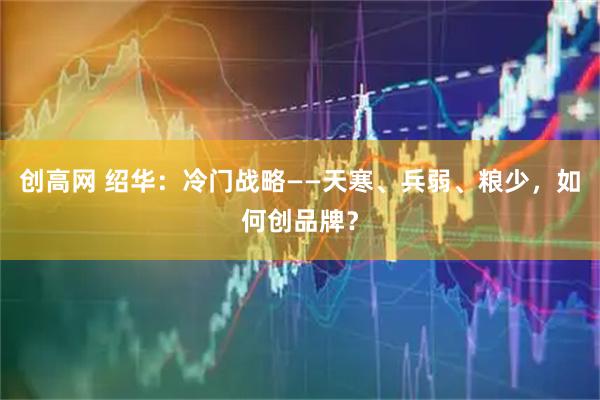 创高网 绍华：冷门战略——天寒、兵弱、粮少，如何创品牌？