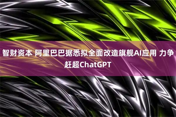 智财资本 阿里巴巴据悉拟全面改造旗舰AI应用 力争赶超ChatGPT