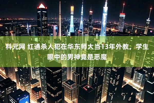 科元网 红通杀人犯在华东师大当13年外教，学生眼中的男神竟是恶魔